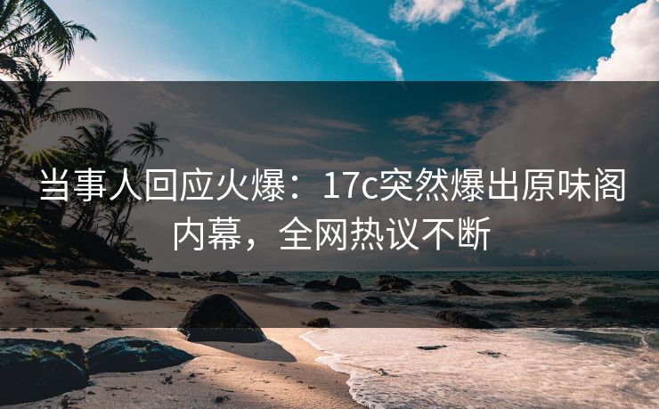 当事人回应火爆：17c突然爆出原味阁内幕，全网热议不断