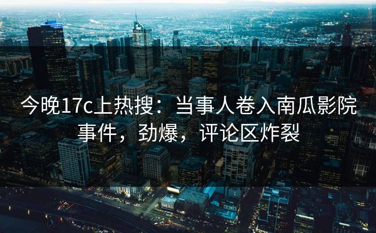 今晚17c上热搜：当事人卷入南瓜影院事件，劲爆，评论区炸裂