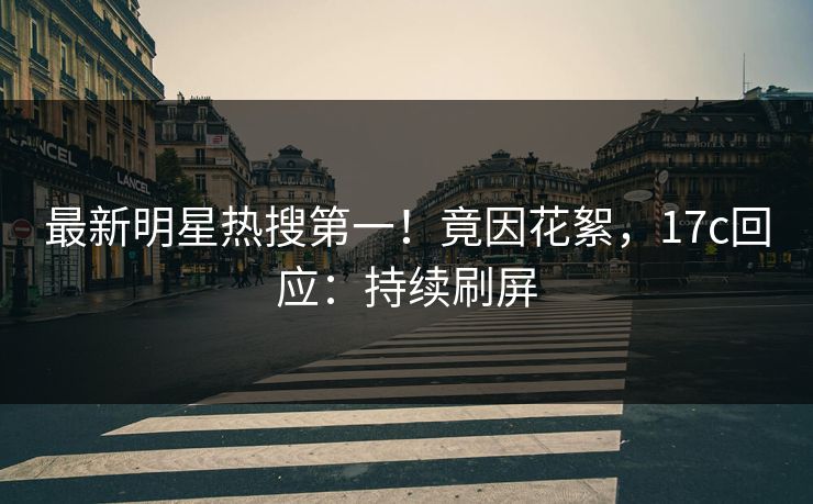 最新明星热搜第一！竟因花絮，17c回应：持续刷屏