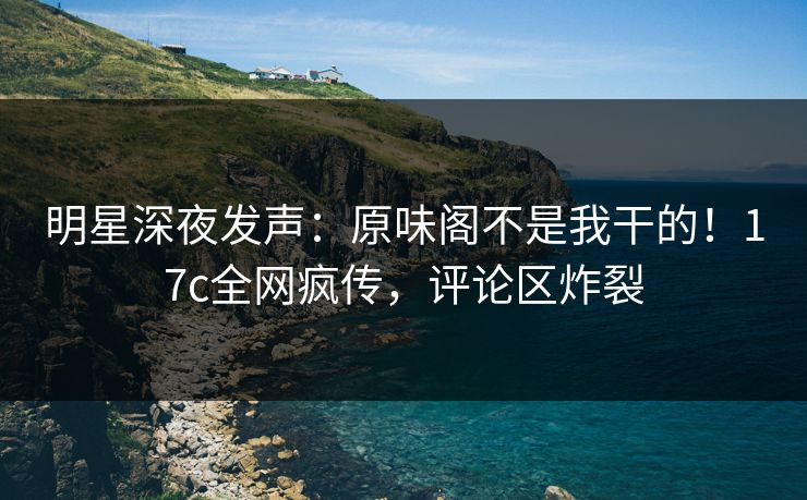 明星深夜发声：原味阁不是我干的！17c全网疯传，评论区炸裂
