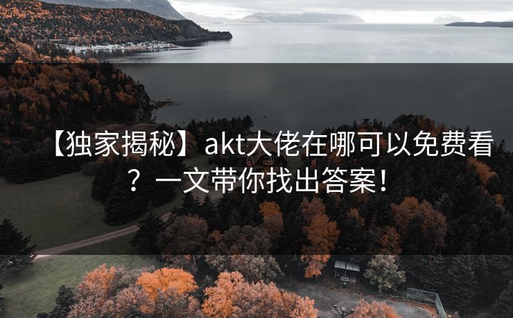 【独家揭秘】akt大佬在哪可以免费看？一文带你找出答案！