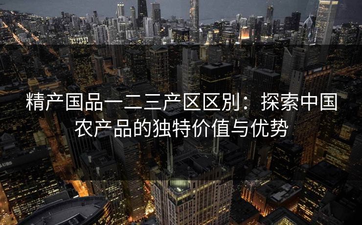 精产国品一二三产区区別：探索中国农产品的独特价值与优势