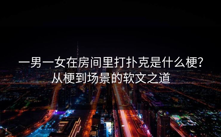 一男一女在房间里打扑克是什么梗?从梗到场景的软文之道 一男一女在房间里打扑克是什么梗?从梗到场景的软文之道