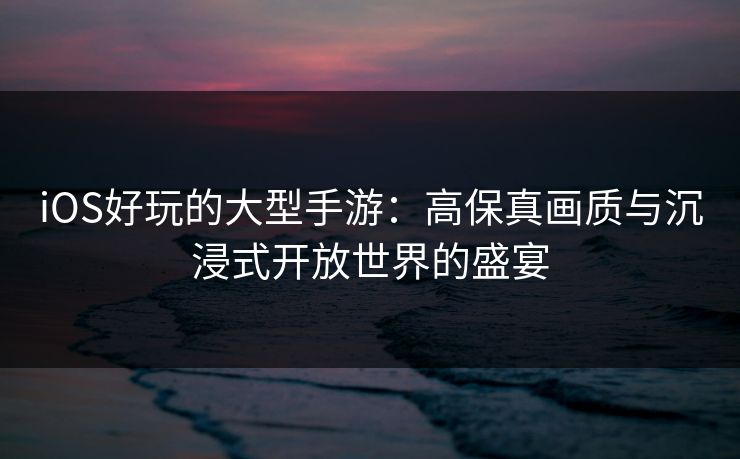 iOS好玩的大型手游:高保真画质与沉浸式开放世界的盛宴 iOS好玩的大型手游:高保真画质与沉浸式开放世界的盛宴