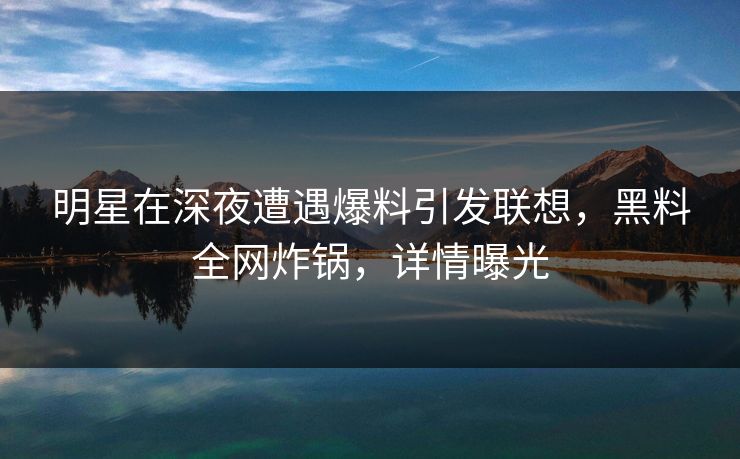 明星在深夜遭遇爆料引发联想,黑料全网炸锅,详情曝光 明星在深夜遭遇爆料引发联想,黑料全网炸锅,详情曝光
