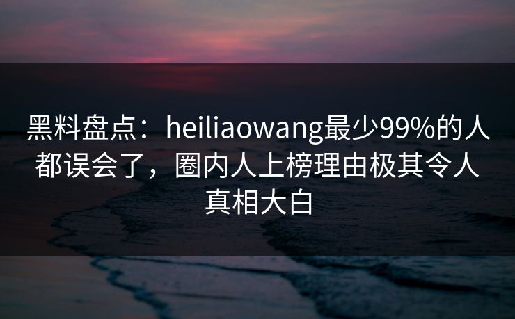 黑料盘点：heiliaowang最少99%的人都误会了，圈内人上榜理由极其令人真相大白