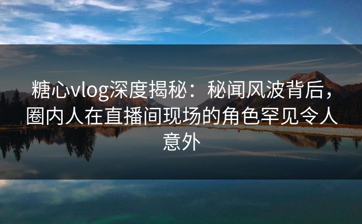糖心vlog深度揭秘：秘闻风波背后，圈内人在直播间现场的角色罕见令人意外