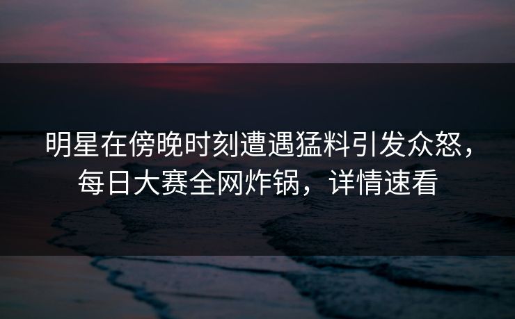 明星在傍晚时刻遭遇猛料引发众怒,每日大赛全网炸锅,详情速看 明星在傍晚时刻遭遇猛料引发众怒,每日大赛全网炸锅,详情速看
