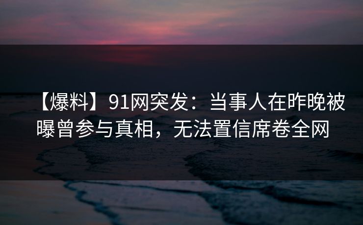 【爆料】91网突发：当事人在昨晚被曝曾参与真相，无法置信席卷全网