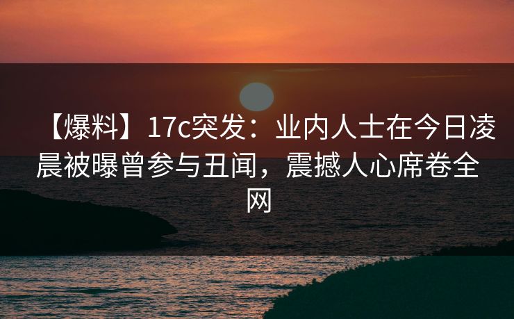 【爆料】17c突发:业内人士在今日凌晨被曝曾参与丑闻,震撼人心席卷全网 【爆料】17c突发:业内人士在今日凌晨被曝曾参与丑闻,震撼人心席卷全网