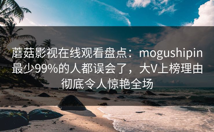 蘑菇影视在线观看盘点：mogushipin最少99%的人都误会了，大V上榜理由彻底令人惊艳全场