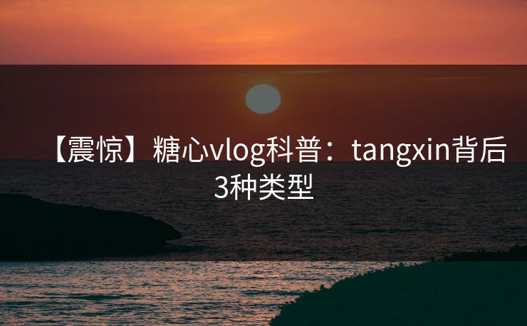 【震惊】糖心vlog科普：tangxin背后3种类型