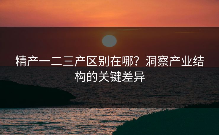 精产一二三产区别在哪?洞察产业结构的关键差异 精产一二三产区别在哪?洞察产业结构的关键差异
