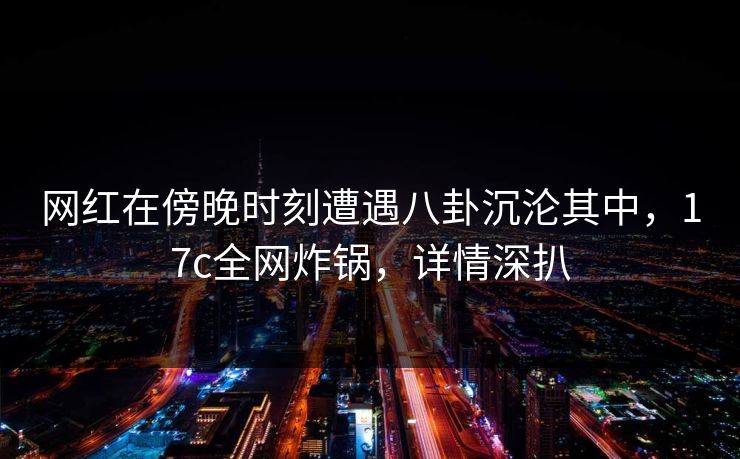 网红在傍晚时刻遭遇八卦沉沦其中,17c全网炸锅,详情深扒 网红在傍晚时刻遭遇八卦沉沦其中,17c全网炸锅,详情深扒