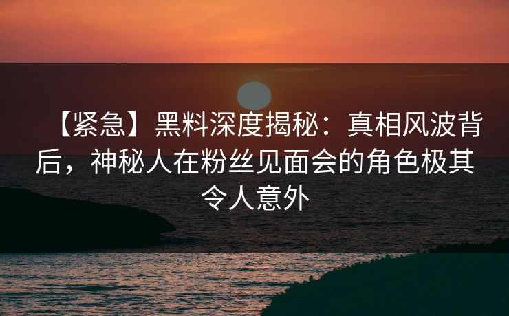 【紧急】黑料深度揭秘:真相风波背后,神秘人在粉丝见面会的角色极其令人意外 【紧急】黑料深度揭秘:真相风波背后,神秘人在粉丝见面会的角色极其令人意外