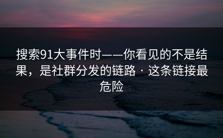 搜索91大事件时——你看见的不是结果，是社群分发的链路 · 这条链接最危险
