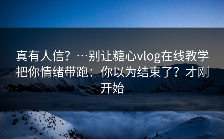 真有人信？…别让糖心vlog在线教学把你情绪带跑：你以为结束了？才刚开始