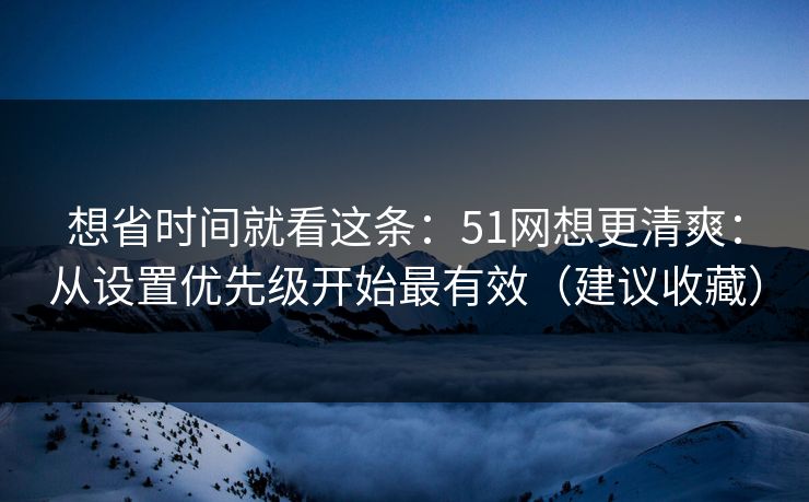 想省时间就看这条：51网想更清爽：从设置优先级开始最有效（建议收藏）