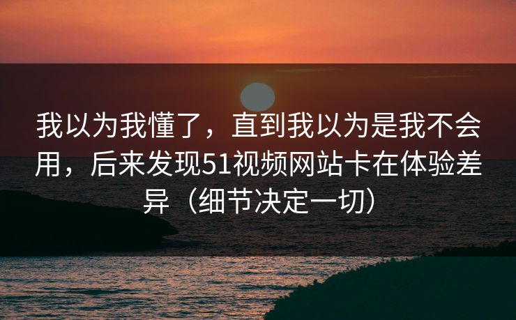 我以为我懂了，直到我以为是我不会用，后来发现51视频网站卡在体验差异（细节决定一切）