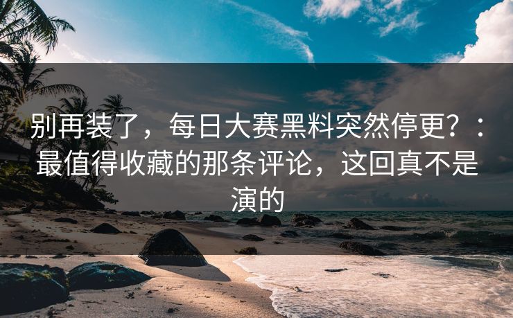 别再装了,每日大赛黑料突然停更?:最值得收藏的那条评论,这回真不是演的 别再装了,每日大赛黑料突然停更?:最值得收藏的那条评论,这回真不是演的