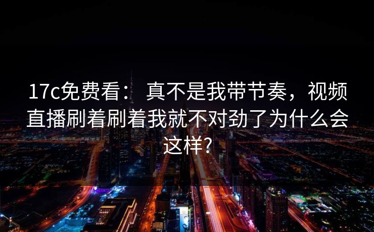 17c免费看： 真不是我带节奏，视频直播刷着刷着我就不对劲了为什么会这样?
