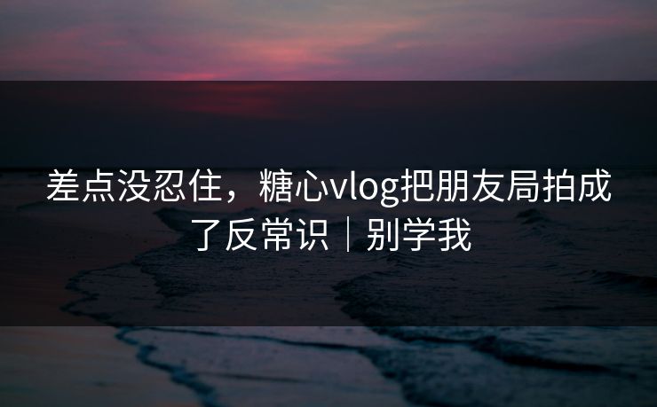 差点没忍住，糖心vlog把朋友局拍成了反常识｜别学我
